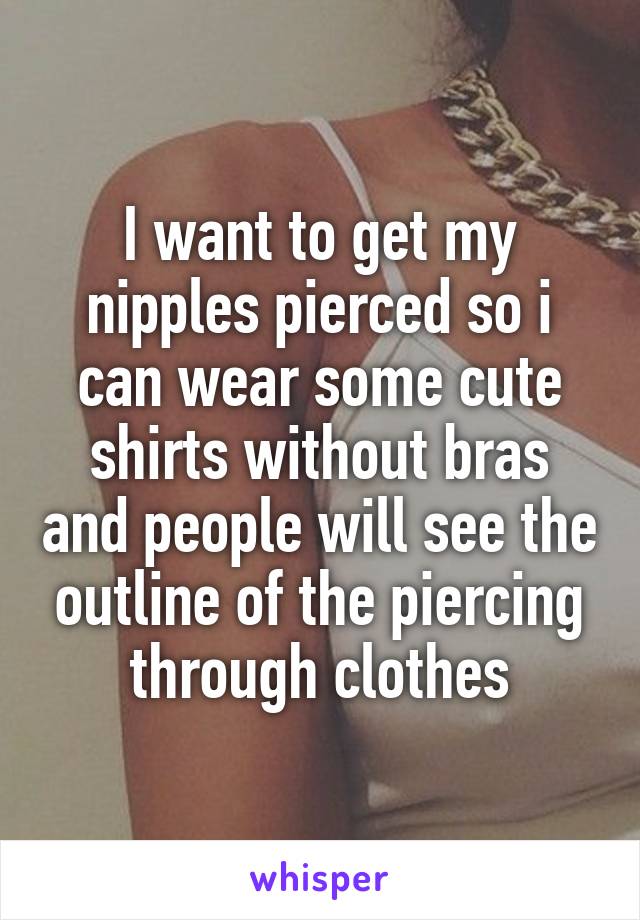 I want to get my nipples pierced so i can wear some cute shirts without bras and people will see the outline of the piercing through clothes