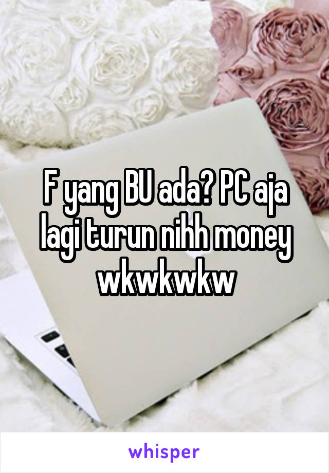 F yang BU ada? PC aja lagi turun nihh money wkwkwkw