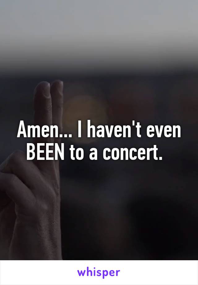 Amen... I haven't even BEEN to a concert.  