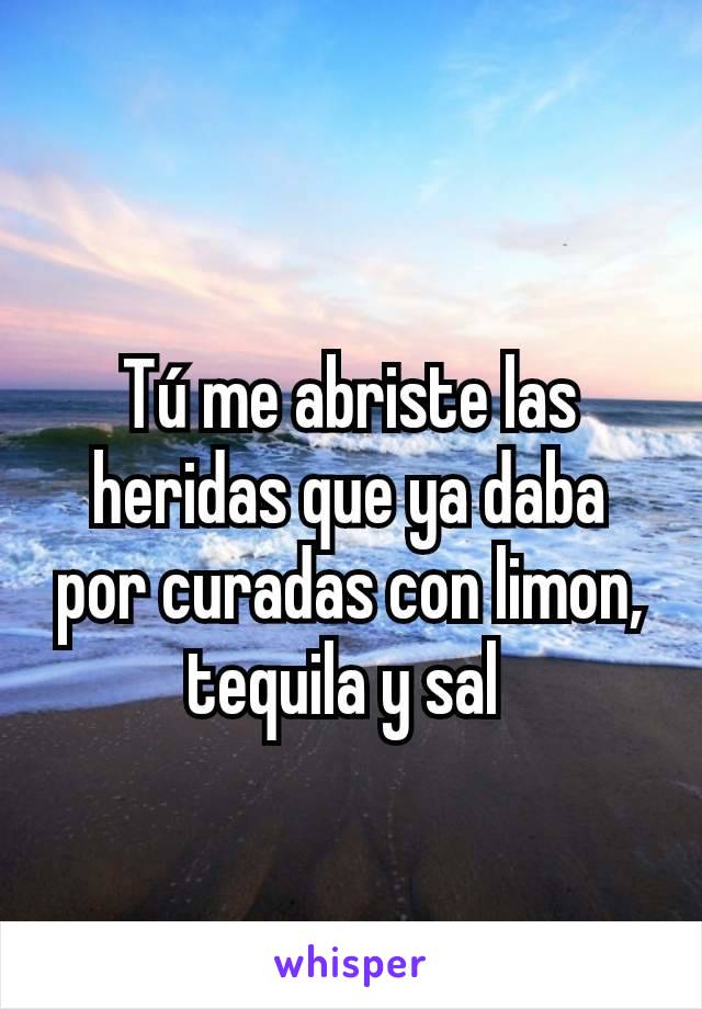 Tú me abriste las heridas que ya daba por curadas con limon, tequila y sal 