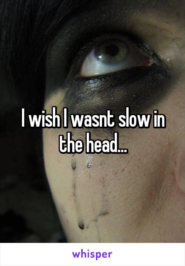 I wish I wasnt slow in the head...