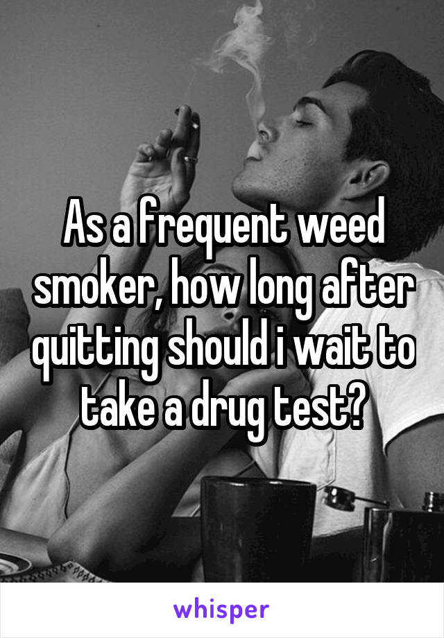 As a frequent weed smoker, how long after quitting should i wait to take a drug test?