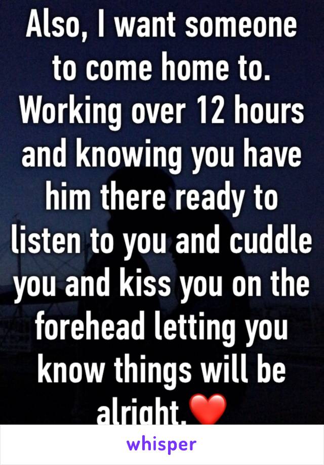 Also, I want someone to come home to. Working over 12 hours and knowing you have him there ready to listen to you and cuddle you and kiss you on the forehead letting you know things will be alright.❤️