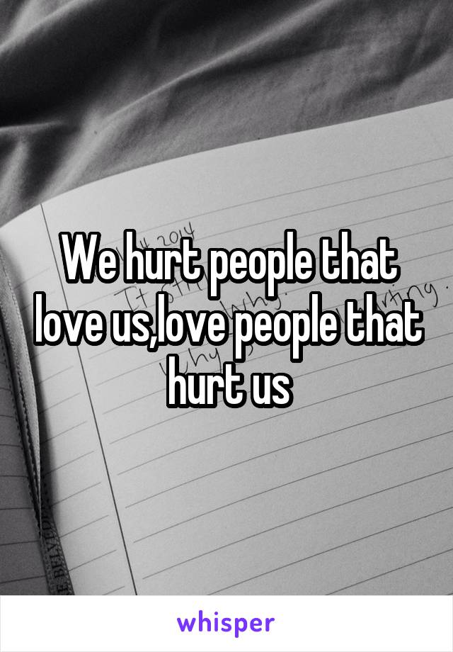 We hurt people that love us,love people that hurt us