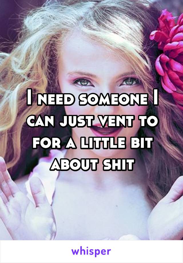 I need someone I can just vent to for a little bit about shit