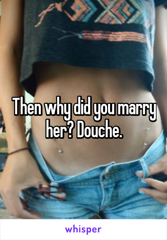 Then why did you marry her? Douche.