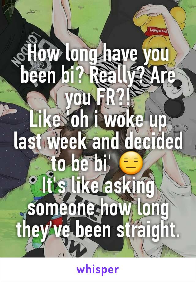 How long have you been bi? Really? Are you FR?!
Like 'oh i woke up last week and decided to be bi' 😑
It's like asking someone how long they've been straight.