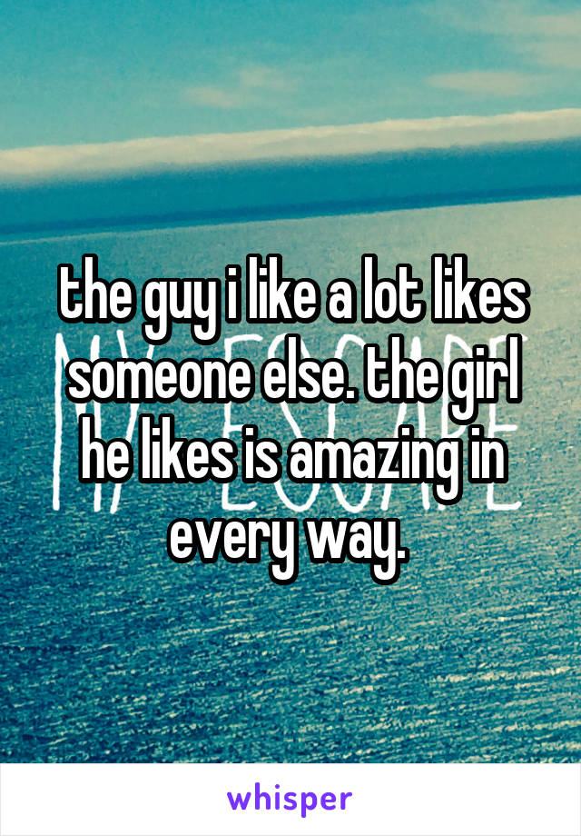 the guy i like a lot likes someone else. the girl he likes is amazing in every way. 