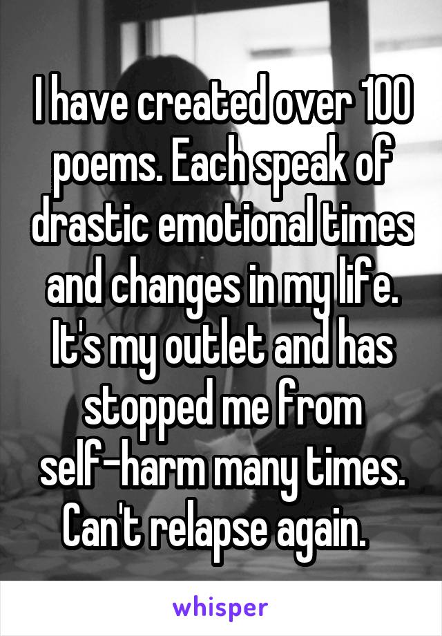 I have created over 100 poems. Each speak of drastic emotional times and changes in my life. It's my outlet and has stopped me from self-harm many times. Can't relapse again.  