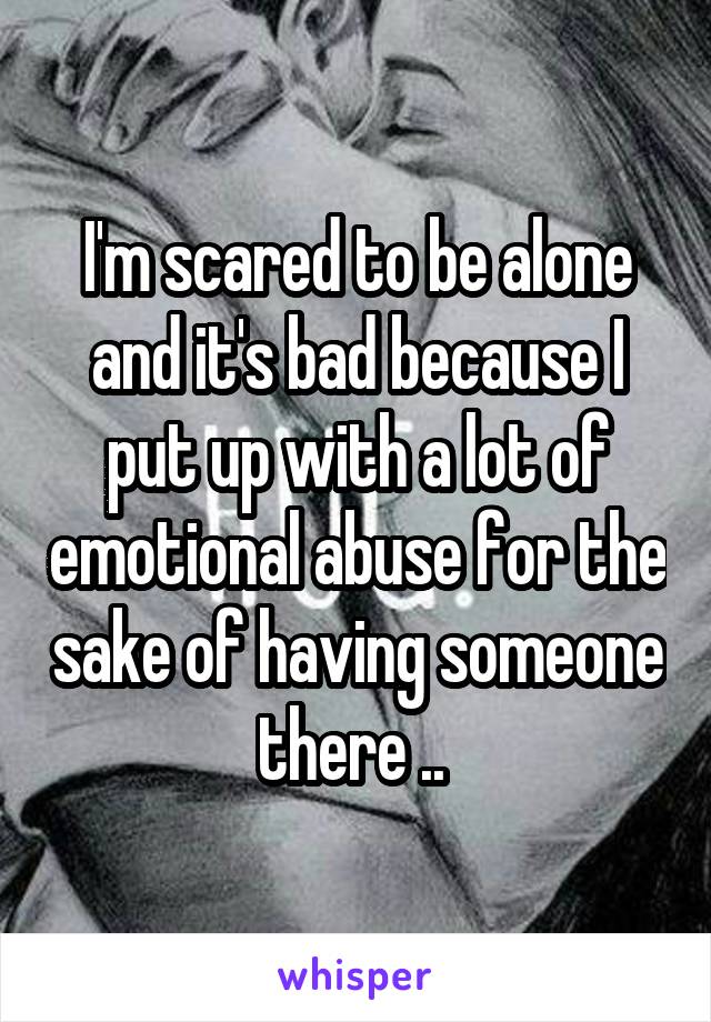 I'm scared to be alone and it's bad because I put up with a lot of emotional abuse for the sake of having someone there .. 