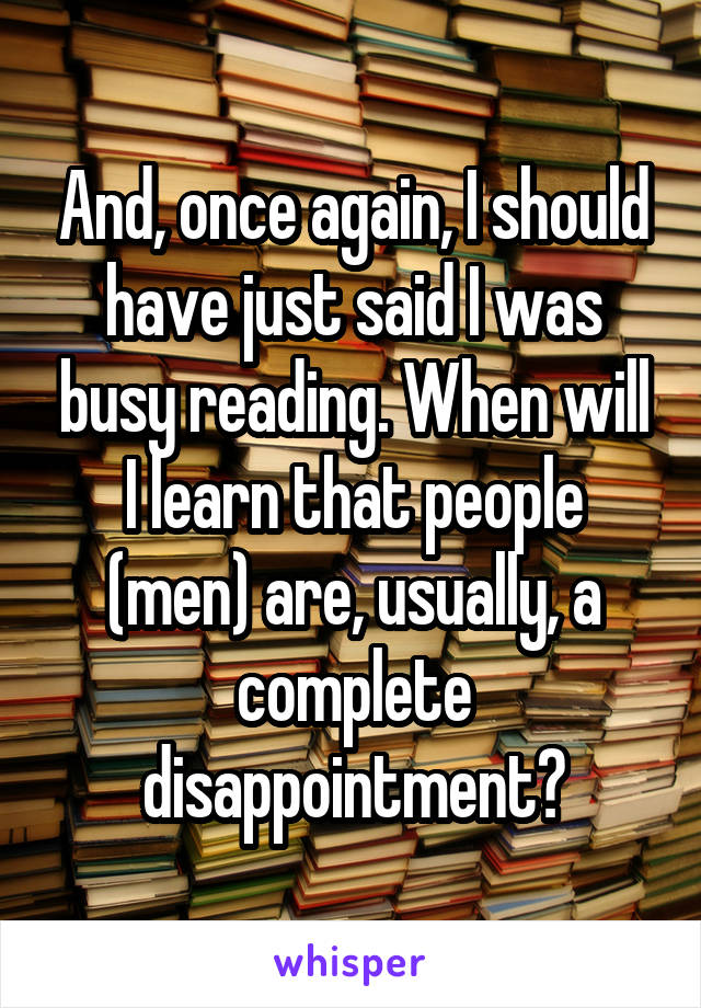 And, once again, I should have just said I was busy reading. When will I learn that people (men) are, usually, a complete disappointment?