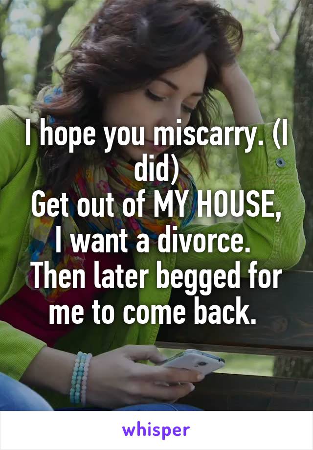 I hope you miscarry. (I did)
Get out of MY HOUSE, I want a divorce. 
Then later begged for me to come back. 