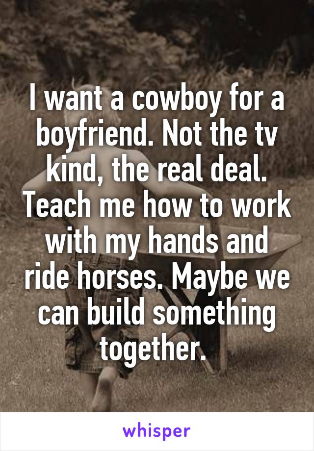 I want a cowboy for a boyfriend. Not the tv kind, the real deal. Teach me how to work with my hands and ride horses. Maybe we can build something together. 