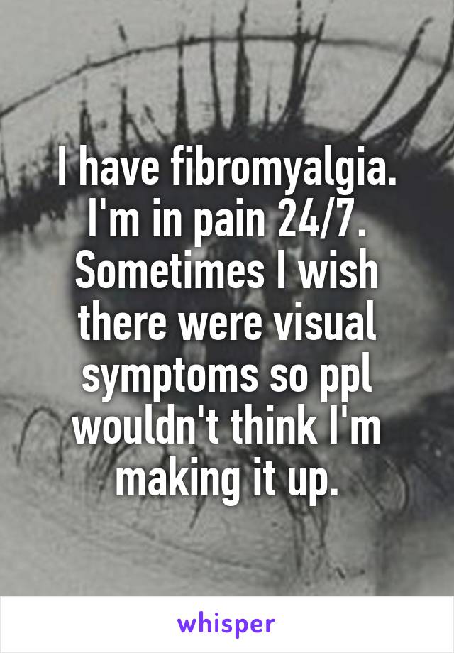 I have fibromyalgia. I'm in pain 24/7. Sometimes I wish there were visual symptoms so ppl wouldn't think I'm making it up.