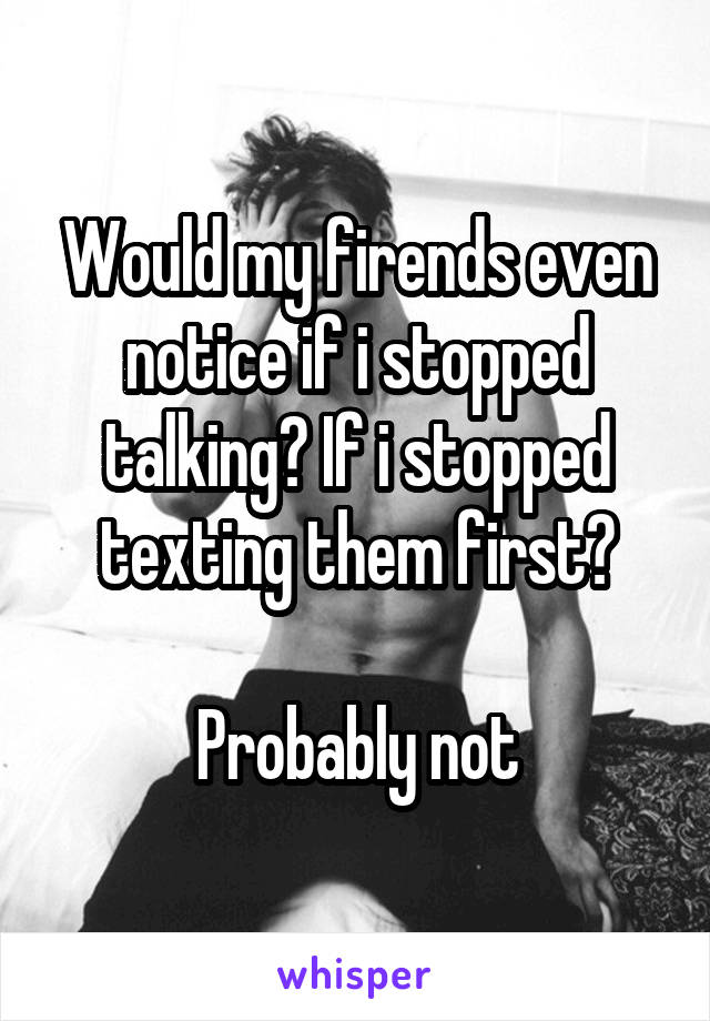 Would my firends even notice if i stopped talking? If i stopped texting them first?

Probably not