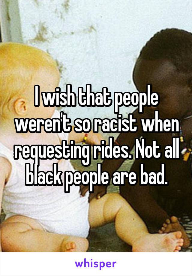 I wish that people weren't so racist when requesting rides. Not all black people are bad.