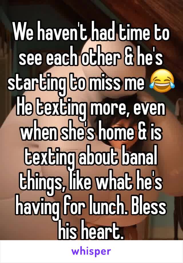 We haven't had time to see each other & he's starting to miss me 😂 
He texting more, even when she's home & is texting about banal things, like what he's having for lunch. Bless his heart.