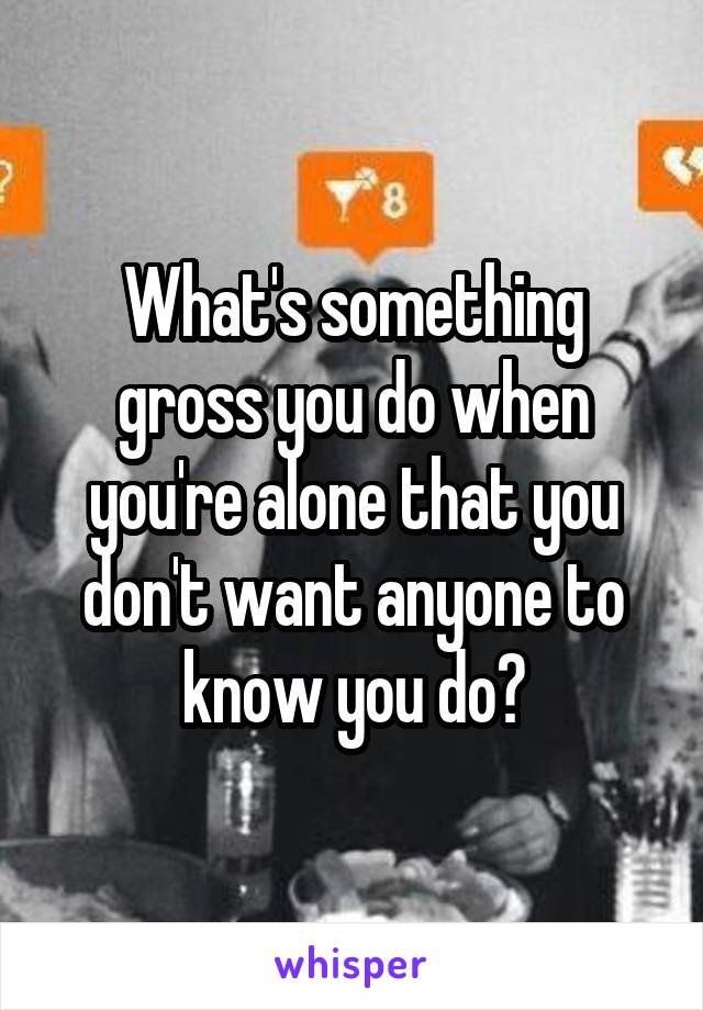 What's something gross you do when you're alone that you don't want anyone to know you do?