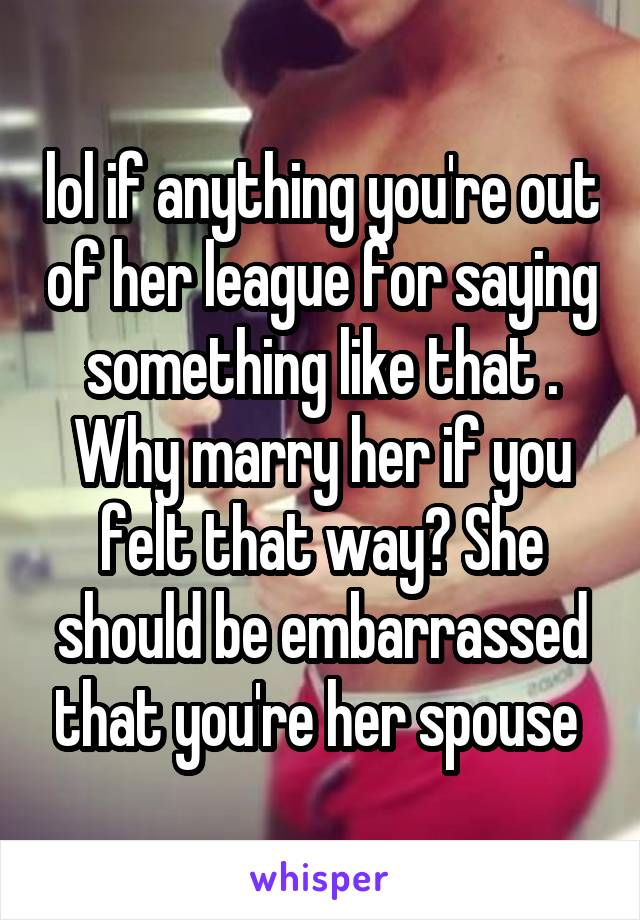 lol if anything you're out of her league for saying something like that . Why marry her if you felt that way? She should be embarrassed that you're her spouse 