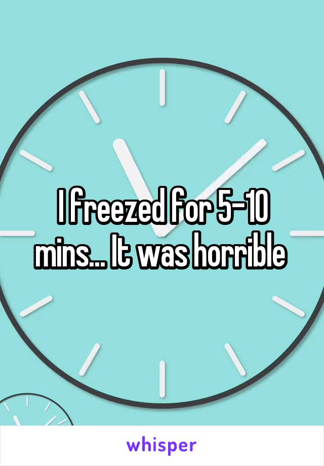 I freezed for 5-10 mins... It was horrible 