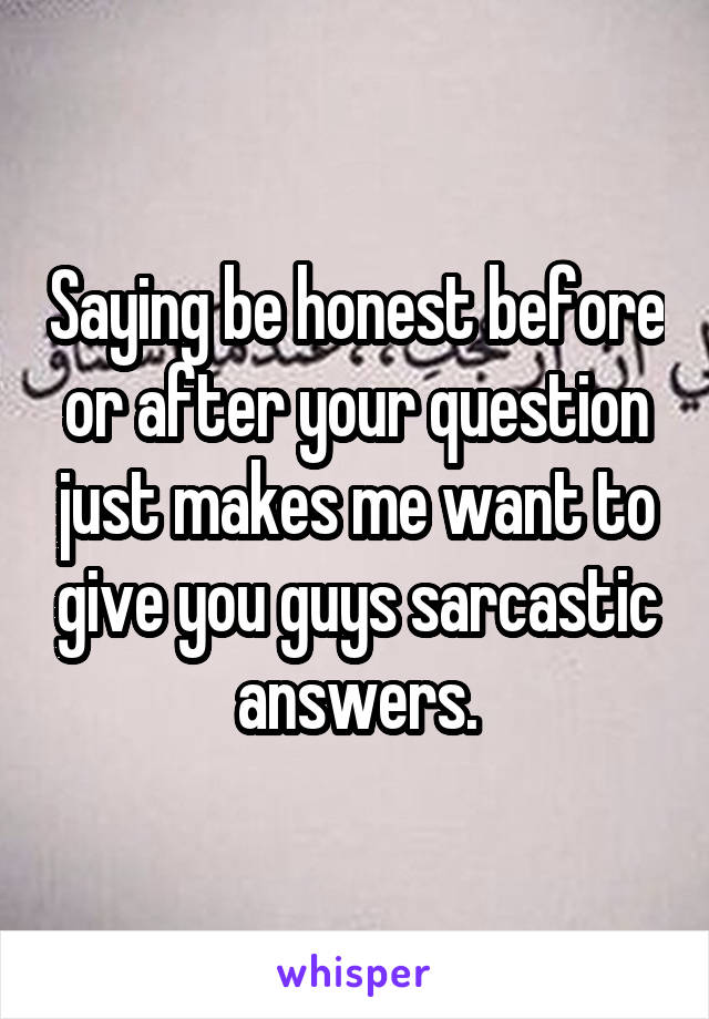 Saying be honest before or after your question just makes me want to give you guys sarcastic answers.