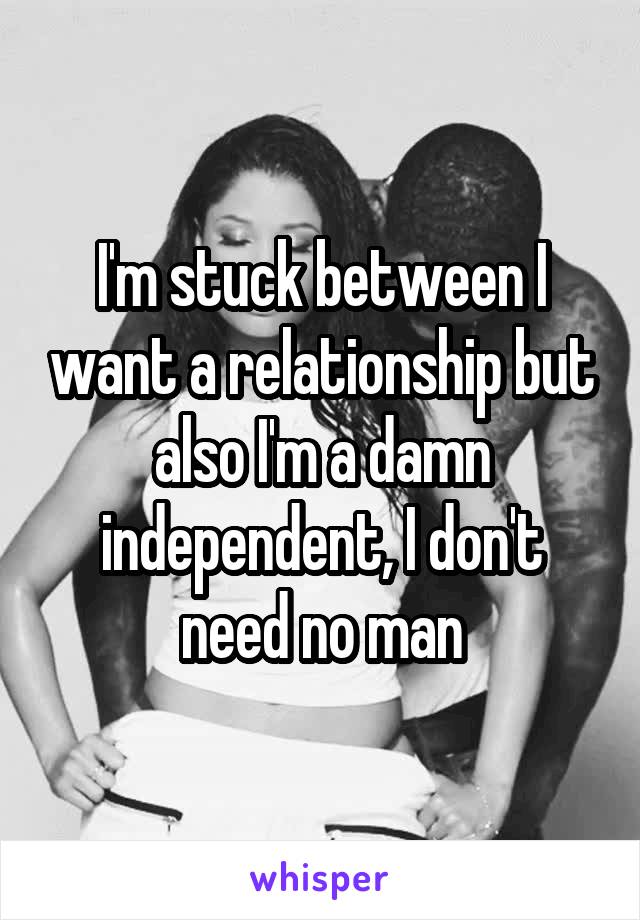 I'm stuck between I want a relationship but also I'm a damn independent, I don't need no man