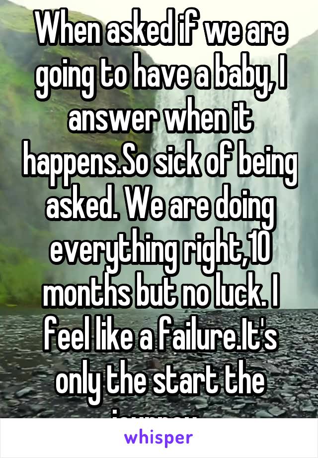 When asked if we are going to have a baby, I answer when it happens.So sick of being asked. We are doing everything right,10 months but no luck. I feel like a failure.It's only the start the journey. 