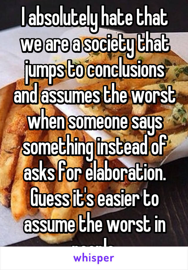 I absolutely hate that we are a society that jumps to conclusions and assumes the worst when someone says something instead of asks for elaboration. Guess it's easier to assume the worst in people.