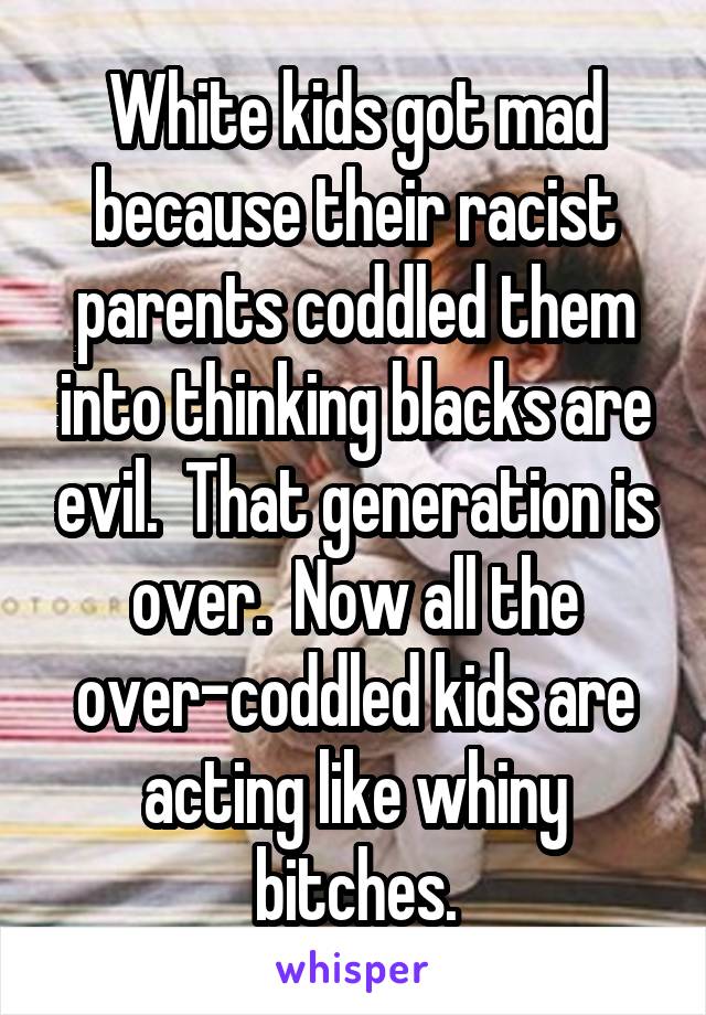 White kids got mad because their racist parents coddled them into thinking blacks are evil.  That generation is over.  Now all the over-coddled kids are acting like whiny bitches.