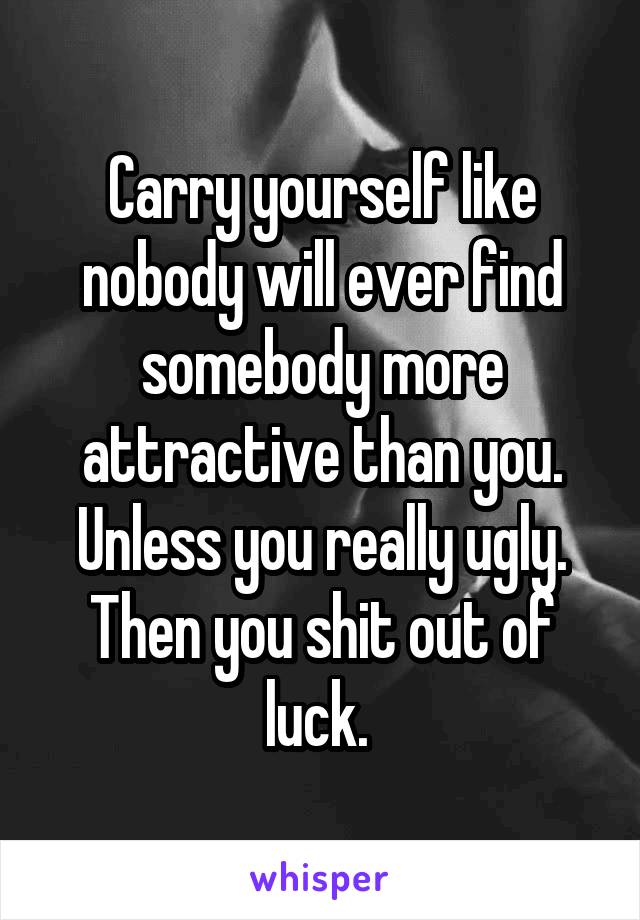 Carry yourself like nobody will ever find somebody more attractive than you. Unless you really ugly. Then you shit out of luck. 