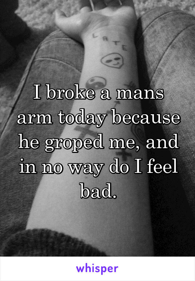 I broke a mans arm today because he groped me, and in no way do I feel bad.