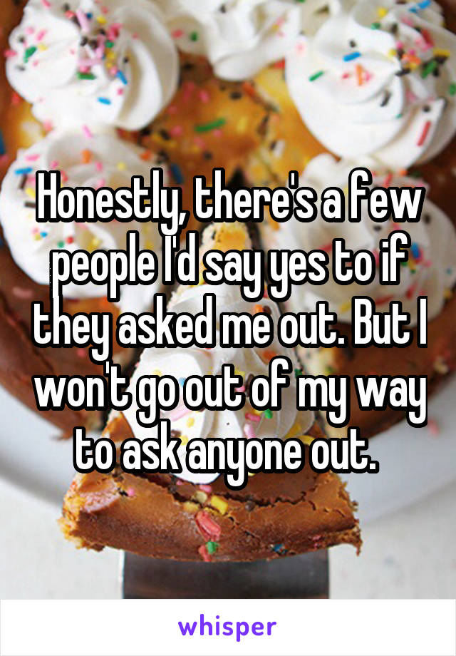 Honestly, there's a few people I'd say yes to if they asked me out. But I won't go out of my way to ask anyone out. 