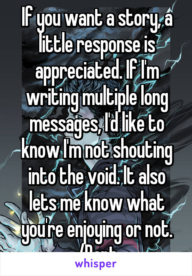 If you want a story, a little response is appreciated. If I'm writing multiple long messages, I'd like to know I'm not shouting into the void. It also lets me know what you're enjoying or not.
/Rant