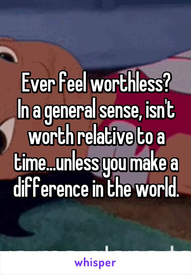 Ever feel worthless?
In a general sense, isn't worth relative to a time...unless you make a difference in the world.