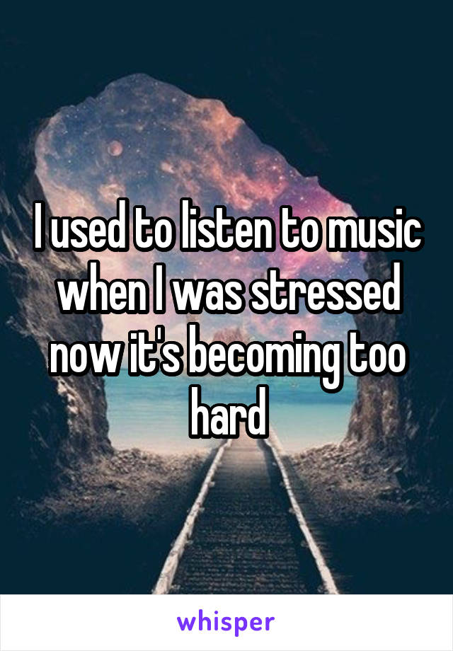 I used to listen to music when I was stressed now it's becoming too hard