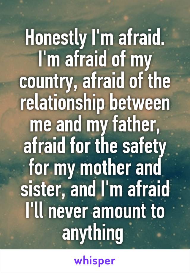 Honestly I'm afraid. I'm afraid of my country, afraid of the relationship between me and my father, afraid for the safety for my mother and sister, and I'm afraid I'll never amount to anything 