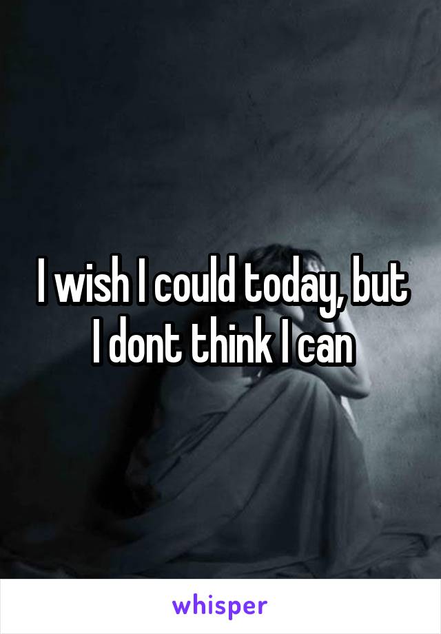 I wish I could today, but I dont think I can