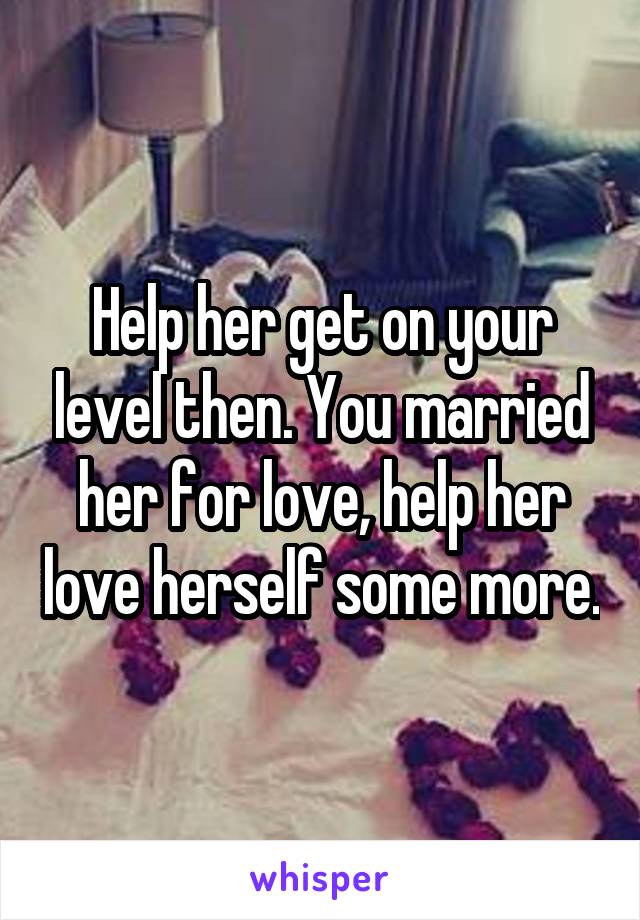 Help her get on your level then. You married her for love, help her love herself some more.