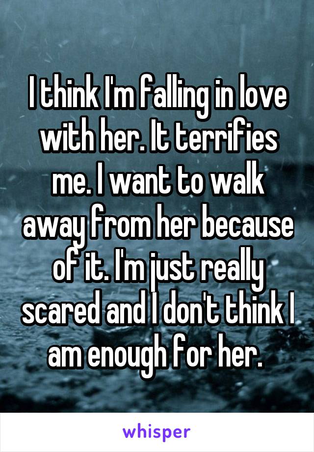 I think I'm falling in love with her. It terrifies me. I want to walk away from her because of it. I'm just really scared and I don't think I am enough for her. 