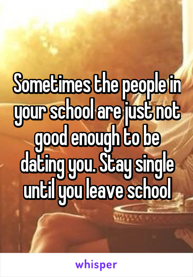 Sometimes the people in your school are just not good enough to be dating you. Stay single until you leave school