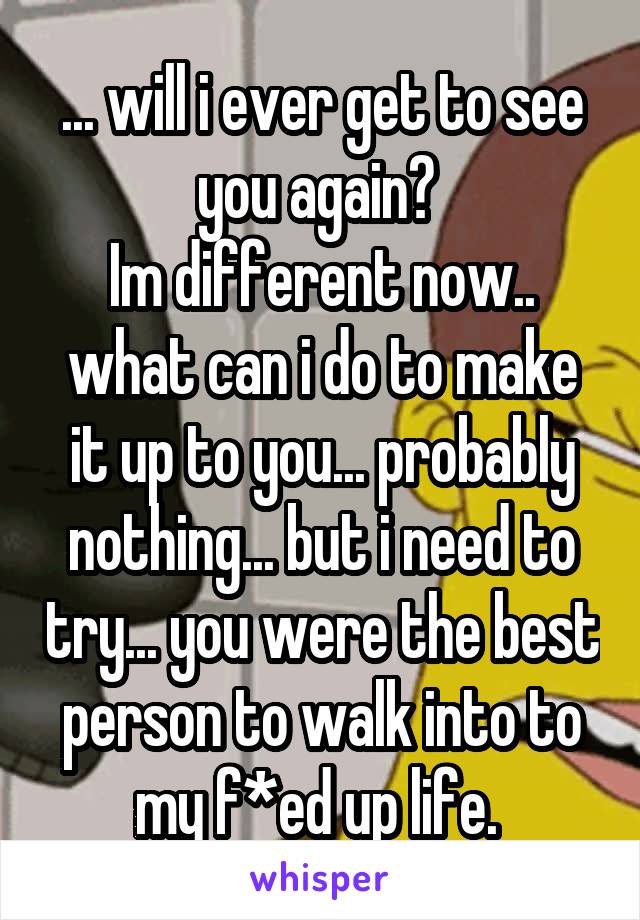 ... will i ever get to see you again? 
Im different now.. what can i do to make it up to you... probably nothing... but i need to try... you were the best person to walk into to my f*ed up life. 