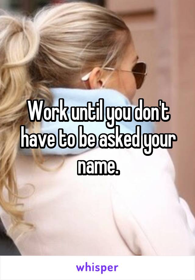 Work until you don't have to be asked your name.