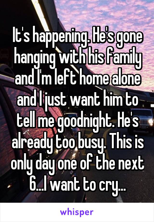 It's happening. He's gone hanging with his family and I'm left home alone and I just want him to tell me goodnight. He's already too busy. This is only day one of the next 6...I want to cry...