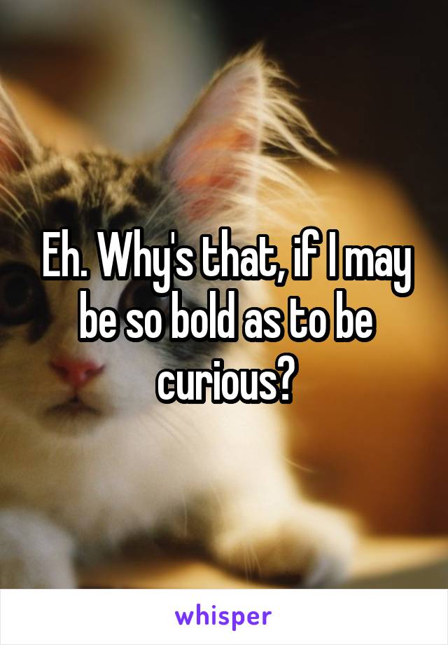 Eh. Why's that, if I may be so bold as to be curious?