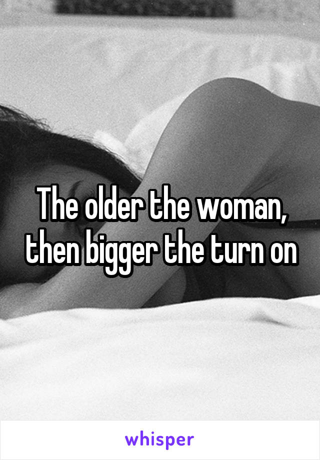 The older the woman, then bigger the turn on