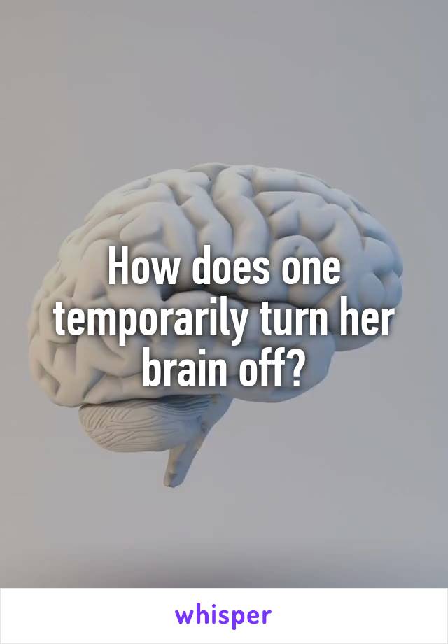 How does one temporarily turn her brain off?