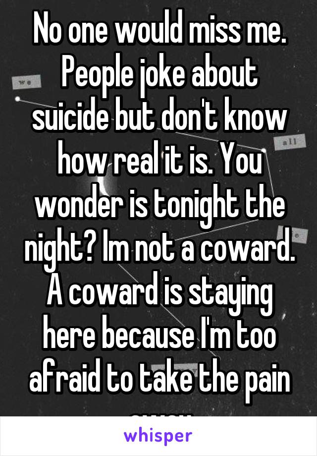 No one would miss me. People joke about suicide but don't know how real it is. You wonder is tonight the night? Im not a coward. A coward is staying here because I'm too afraid to take the pain away