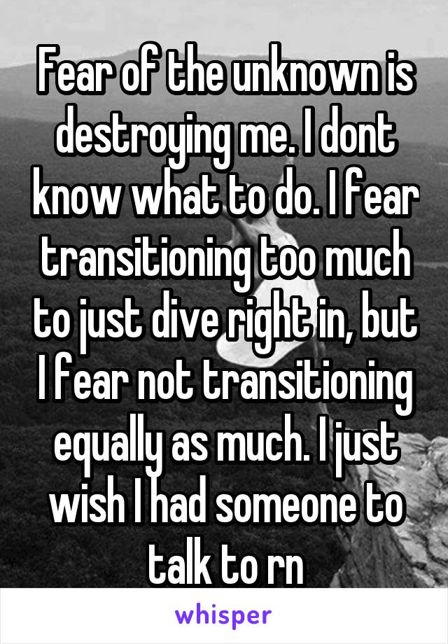 Fear of the unknown is destroying me. I dont know what to do. I fear transitioning too much to just dive right in, but I fear not transitioning equally as much. I just wish I had someone to talk to rn