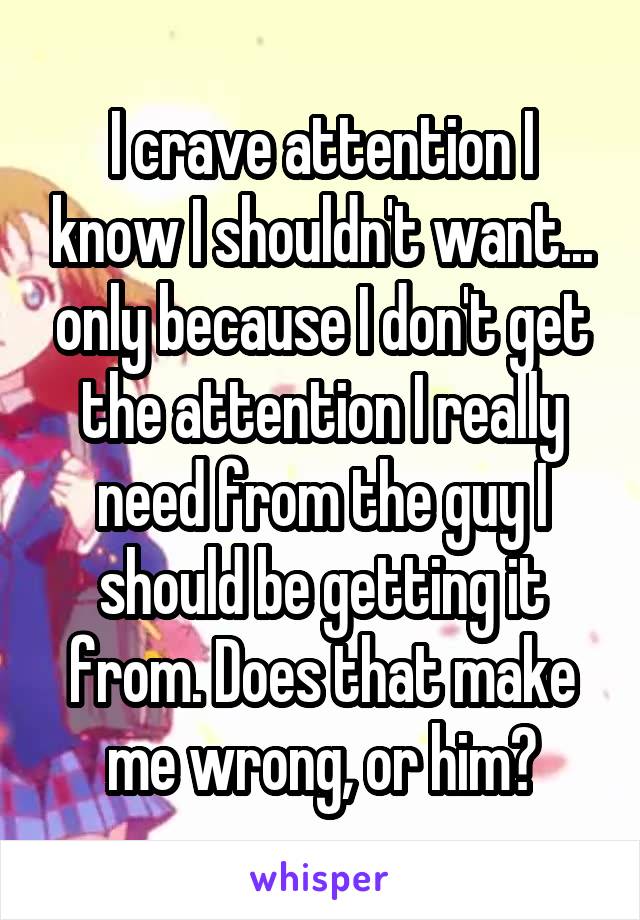 I crave attention I know I shouldn't want... only because I don't get the attention I really need from the guy I should be getting it from. Does that make me wrong, or him?