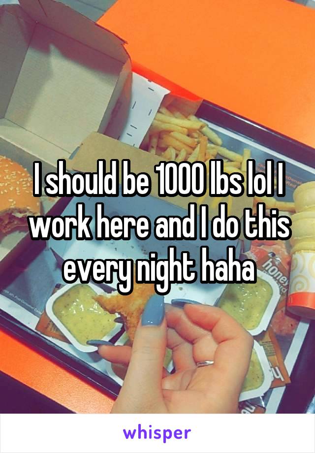 I should be 1000 lbs lol I work here and I do this every night haha